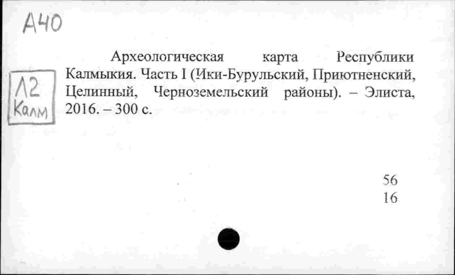 ﻿AHO
Л2 кали
Археологическая карта Республики Калмыкия. Часть I (Ики-Бурульский, Приютненский, Целинный, Черноземельский районы). - Элиста, 2016.-300 с.
56
16